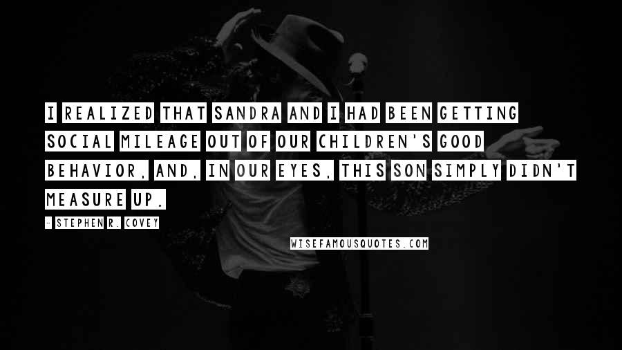 Stephen R. Covey Quotes: I realized that Sandra and I had been getting social mileage out of our children's good behavior, and, in our eyes, this son simply didn't measure up.