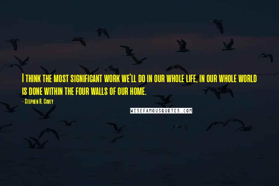 Stephen R. Covey Quotes: I think the most significant work we'll do in our whole life, in our whole world is done within the four walls of our home.