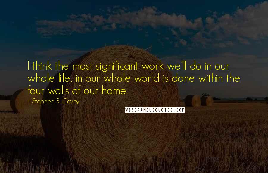 Stephen R. Covey Quotes: I think the most significant work we'll do in our whole life, in our whole world is done within the four walls of our home.