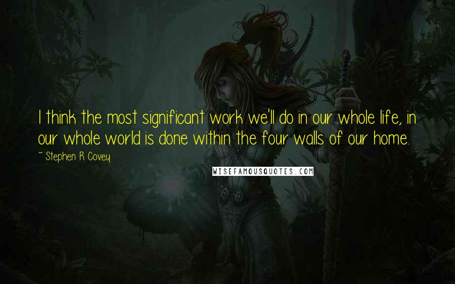 Stephen R. Covey Quotes: I think the most significant work we'll do in our whole life, in our whole world is done within the four walls of our home.