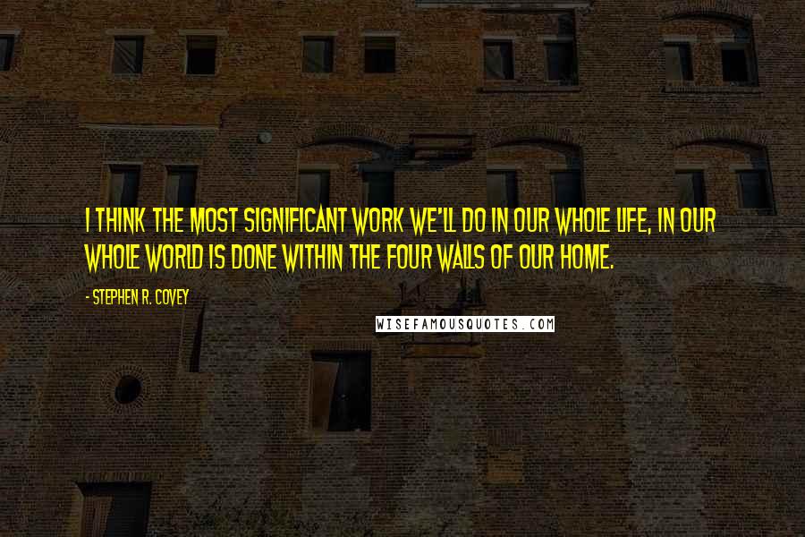 Stephen R. Covey Quotes: I think the most significant work we'll do in our whole life, in our whole world is done within the four walls of our home.