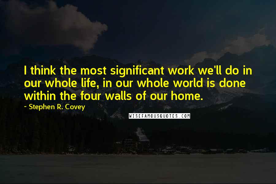 Stephen R. Covey Quotes: I think the most significant work we'll do in our whole life, in our whole world is done within the four walls of our home.