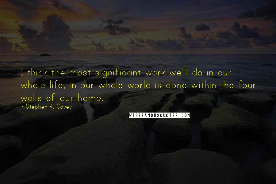 Stephen R. Covey Quotes: I think the most significant work we'll do in our whole life, in our whole world is done within the four walls of our home.