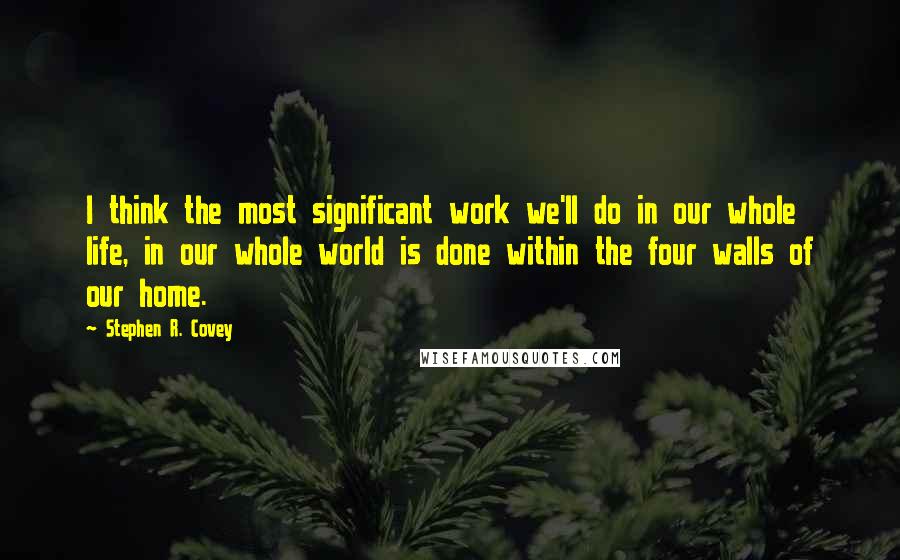 Stephen R. Covey Quotes: I think the most significant work we'll do in our whole life, in our whole world is done within the four walls of our home.