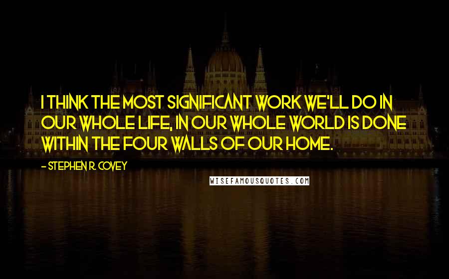 Stephen R. Covey Quotes: I think the most significant work we'll do in our whole life, in our whole world is done within the four walls of our home.