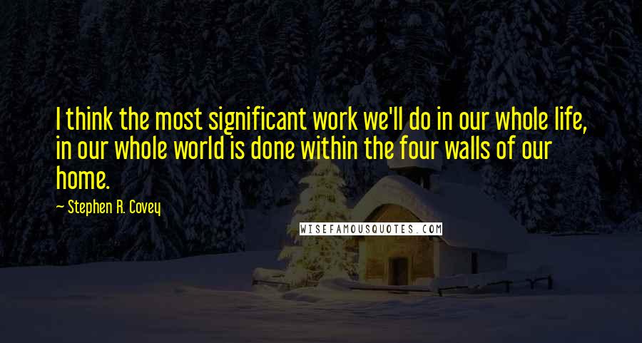 Stephen R. Covey Quotes: I think the most significant work we'll do in our whole life, in our whole world is done within the four walls of our home.