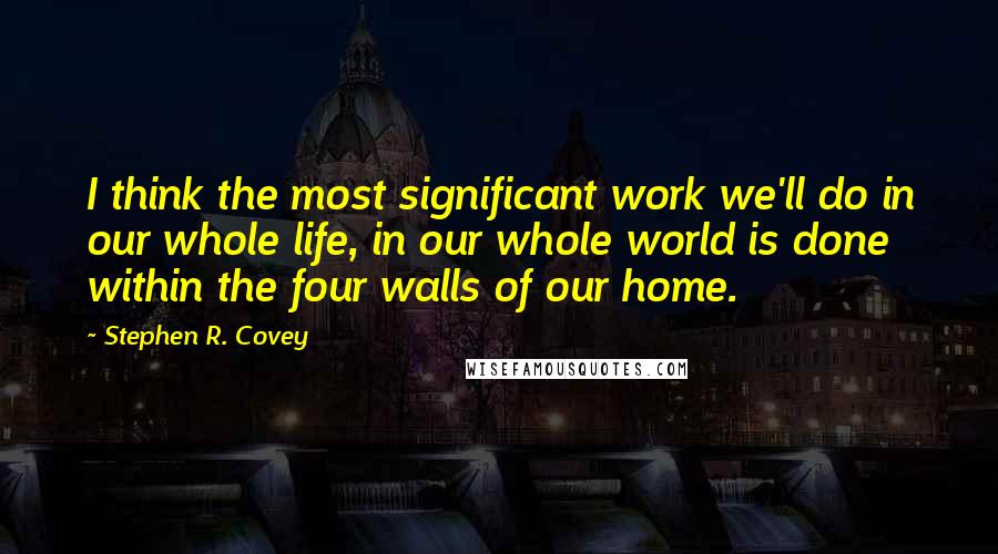 Stephen R. Covey Quotes: I think the most significant work we'll do in our whole life, in our whole world is done within the four walls of our home.