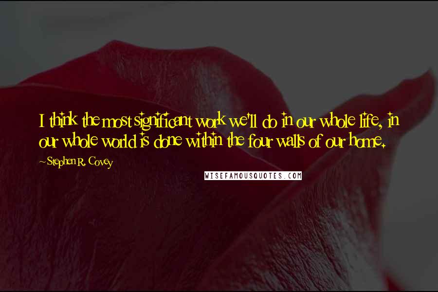 Stephen R. Covey Quotes: I think the most significant work we'll do in our whole life, in our whole world is done within the four walls of our home.