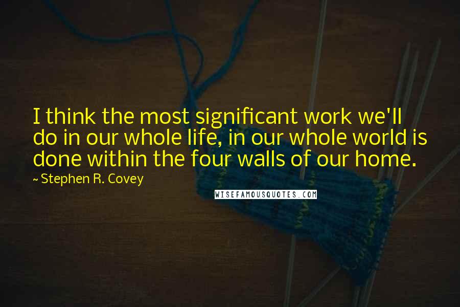 Stephen R. Covey Quotes: I think the most significant work we'll do in our whole life, in our whole world is done within the four walls of our home.