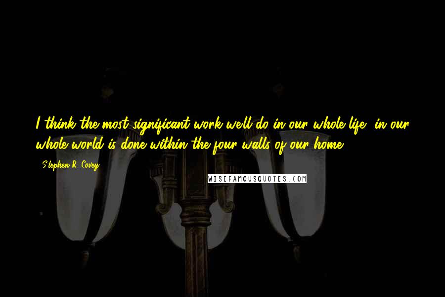 Stephen R. Covey Quotes: I think the most significant work we'll do in our whole life, in our whole world is done within the four walls of our home.