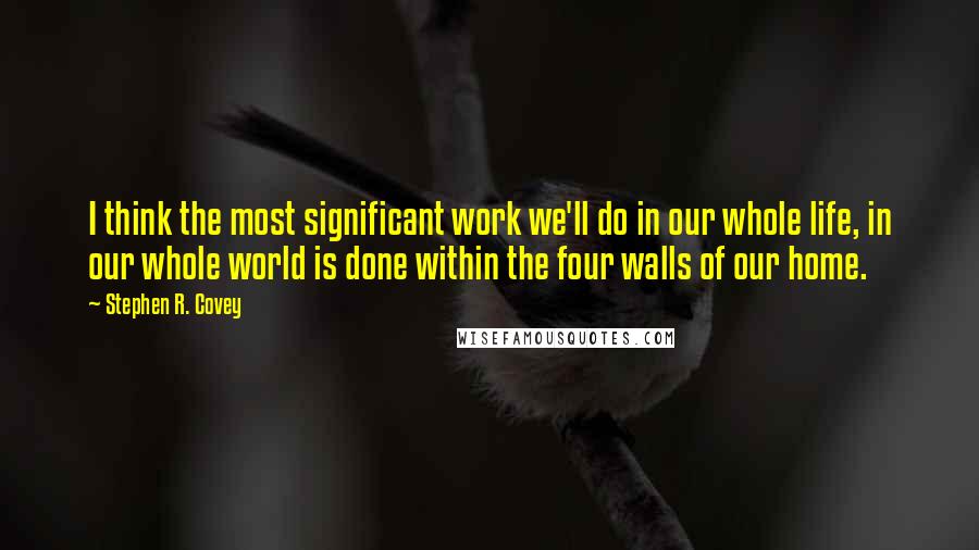 Stephen R. Covey Quotes: I think the most significant work we'll do in our whole life, in our whole world is done within the four walls of our home.