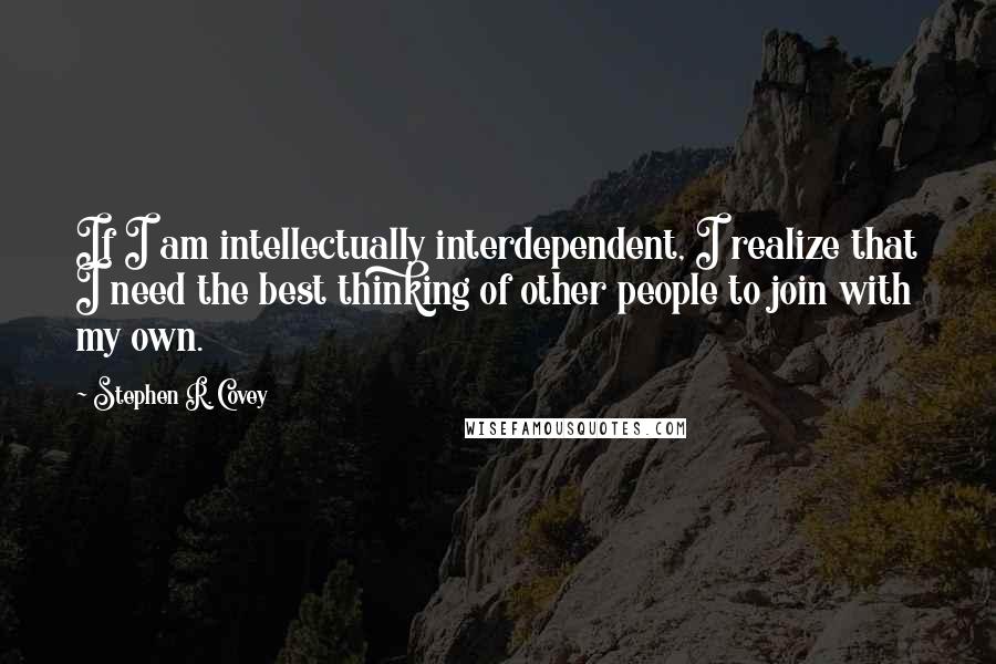 Stephen R. Covey Quotes: If I am intellectually interdependent, I realize that I need the best thinking of other people to join with my own.