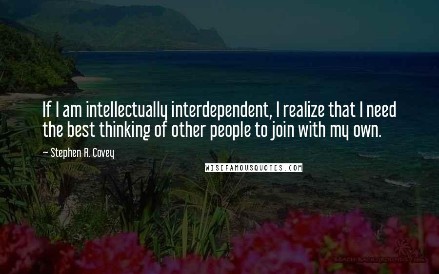 Stephen R. Covey Quotes: If I am intellectually interdependent, I realize that I need the best thinking of other people to join with my own.