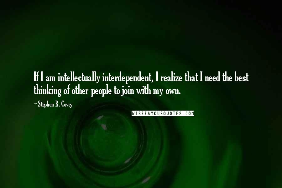 Stephen R. Covey Quotes: If I am intellectually interdependent, I realize that I need the best thinking of other people to join with my own.