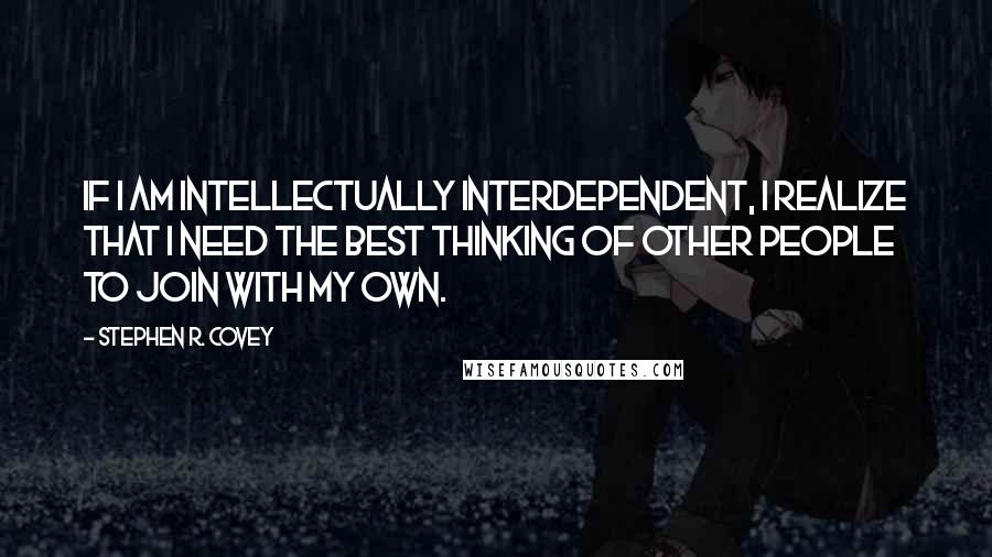 Stephen R. Covey Quotes: If I am intellectually interdependent, I realize that I need the best thinking of other people to join with my own.