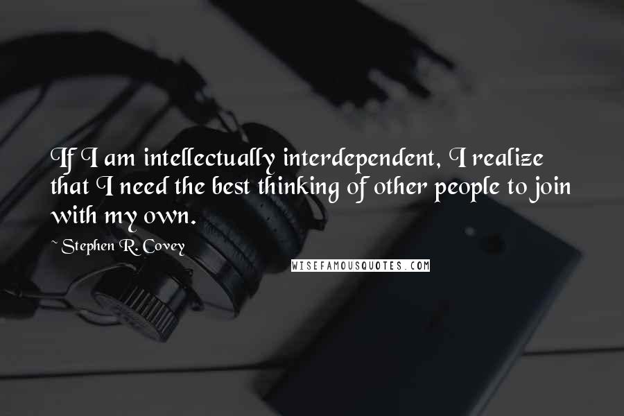 Stephen R. Covey Quotes: If I am intellectually interdependent, I realize that I need the best thinking of other people to join with my own.