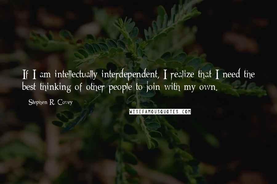 Stephen R. Covey Quotes: If I am intellectually interdependent, I realize that I need the best thinking of other people to join with my own.