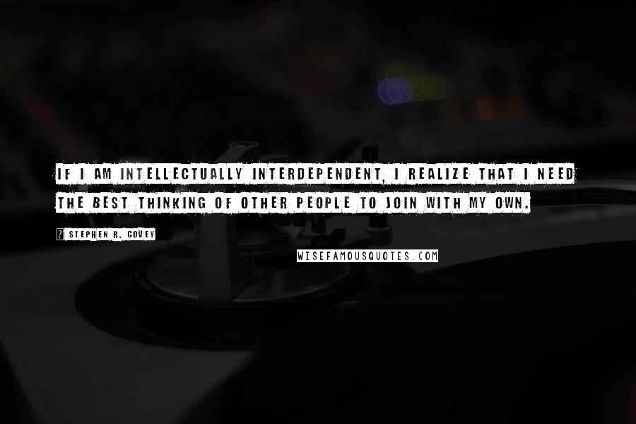 Stephen R. Covey Quotes: If I am intellectually interdependent, I realize that I need the best thinking of other people to join with my own.