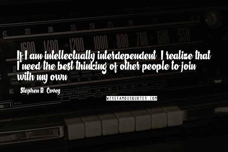Stephen R. Covey Quotes: If I am intellectually interdependent, I realize that I need the best thinking of other people to join with my own.