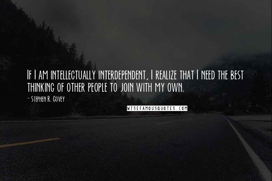 Stephen R. Covey Quotes: If I am intellectually interdependent, I realize that I need the best thinking of other people to join with my own.