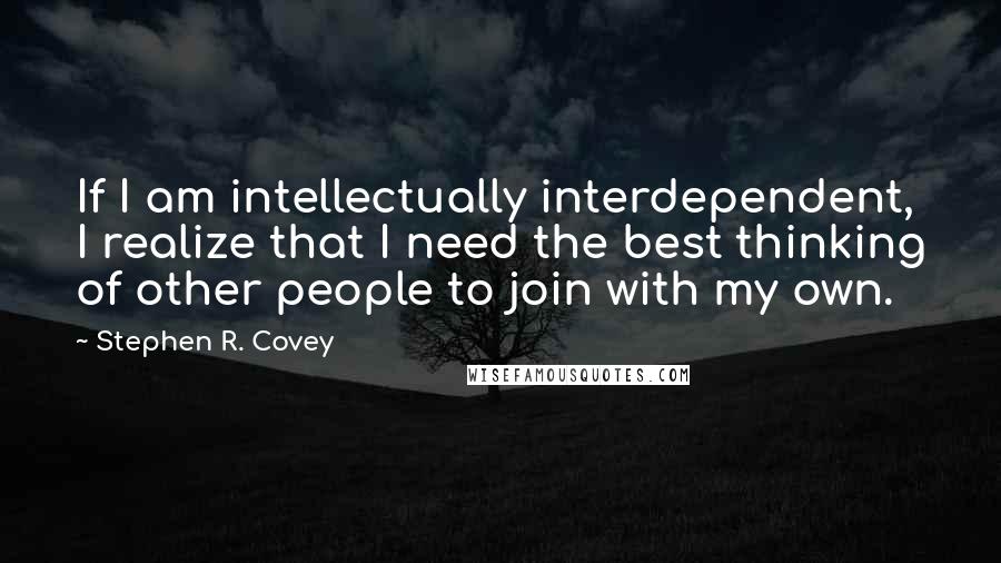 Stephen R. Covey Quotes: If I am intellectually interdependent, I realize that I need the best thinking of other people to join with my own.