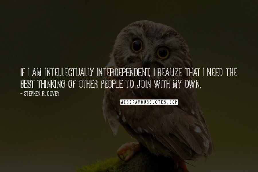 Stephen R. Covey Quotes: If I am intellectually interdependent, I realize that I need the best thinking of other people to join with my own.