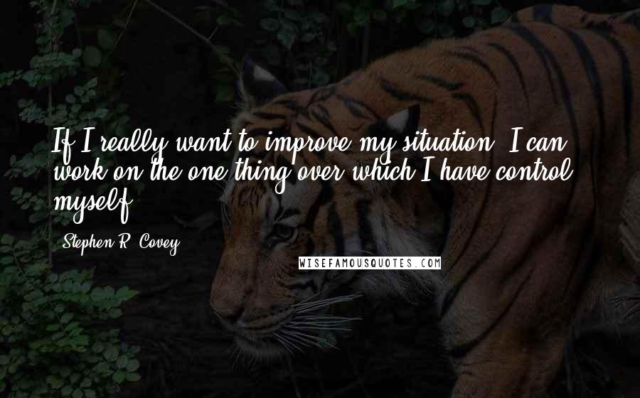 Stephen R. Covey Quotes: If I really want to improve my situation, I can work on the one thing over which I have control - myself.