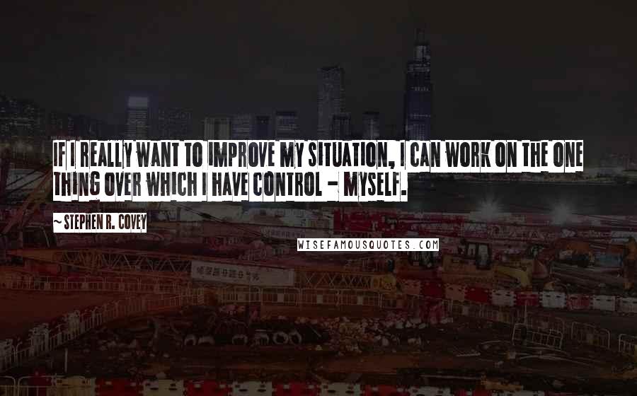 Stephen R. Covey Quotes: If I really want to improve my situation, I can work on the one thing over which I have control - myself.