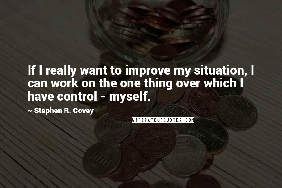 Stephen R. Covey Quotes: If I really want to improve my situation, I can work on the one thing over which I have control - myself.