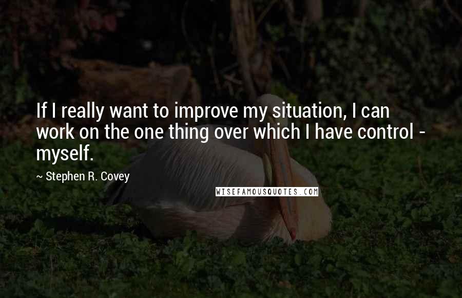 Stephen R. Covey Quotes: If I really want to improve my situation, I can work on the one thing over which I have control - myself.