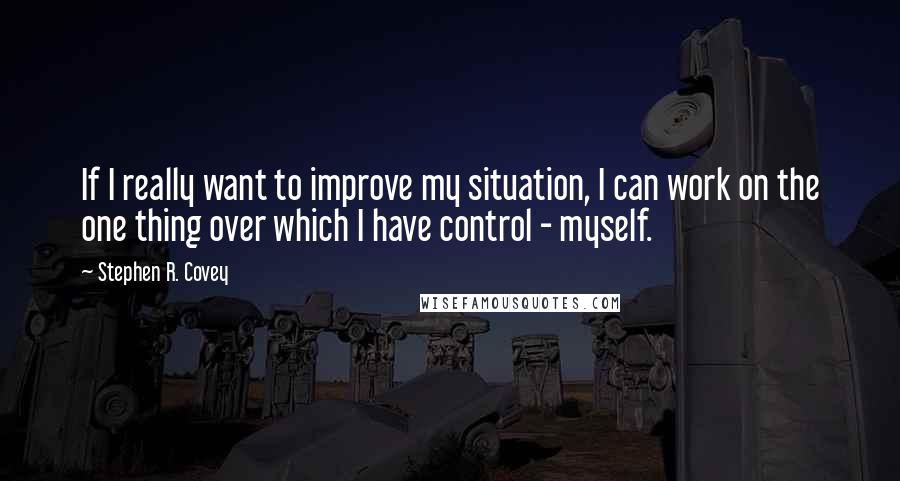 Stephen R. Covey Quotes: If I really want to improve my situation, I can work on the one thing over which I have control - myself.