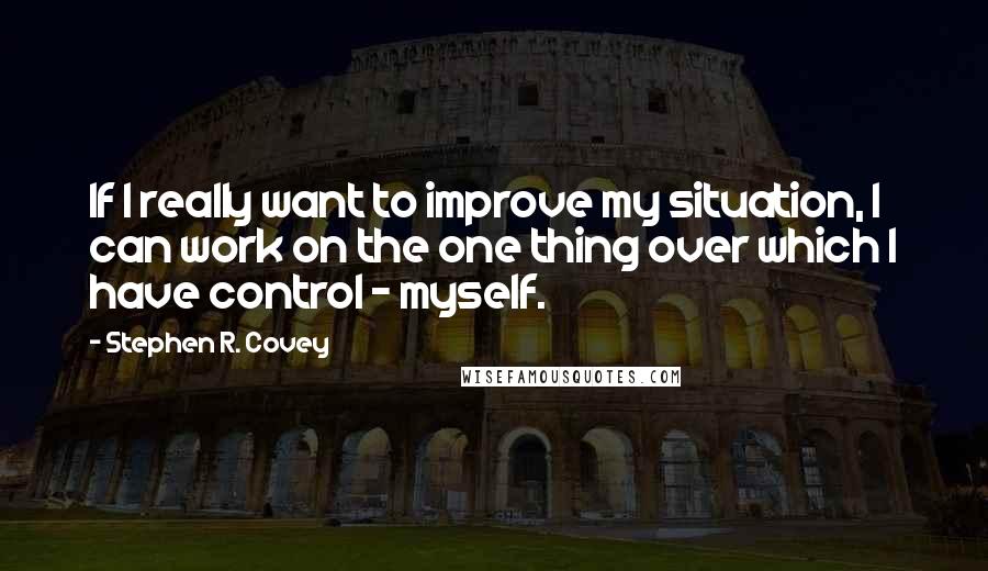 Stephen R. Covey Quotes: If I really want to improve my situation, I can work on the one thing over which I have control - myself.