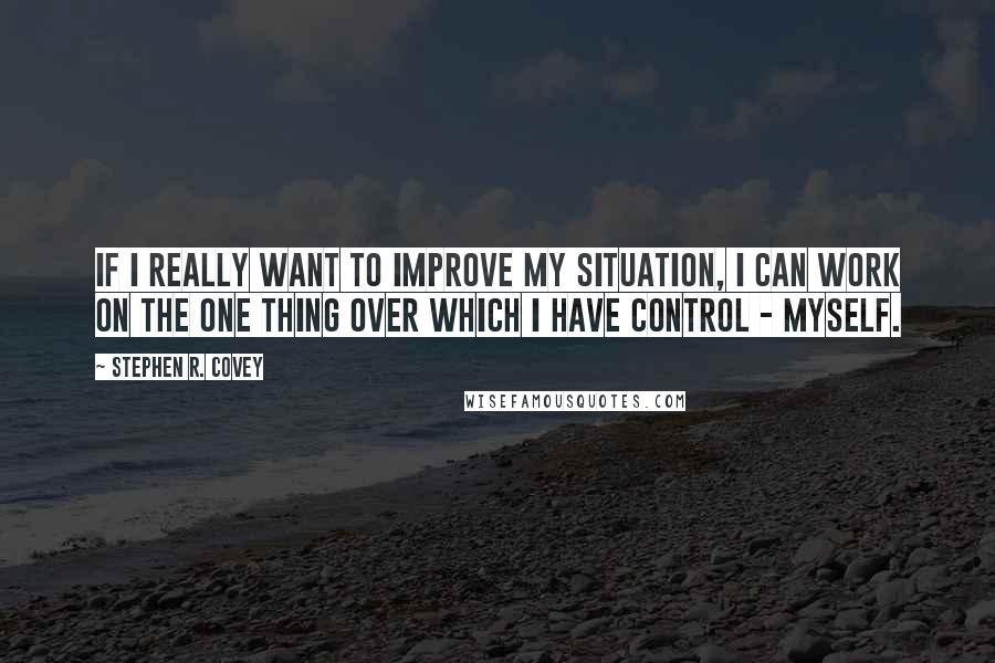 Stephen R. Covey Quotes: If I really want to improve my situation, I can work on the one thing over which I have control - myself.