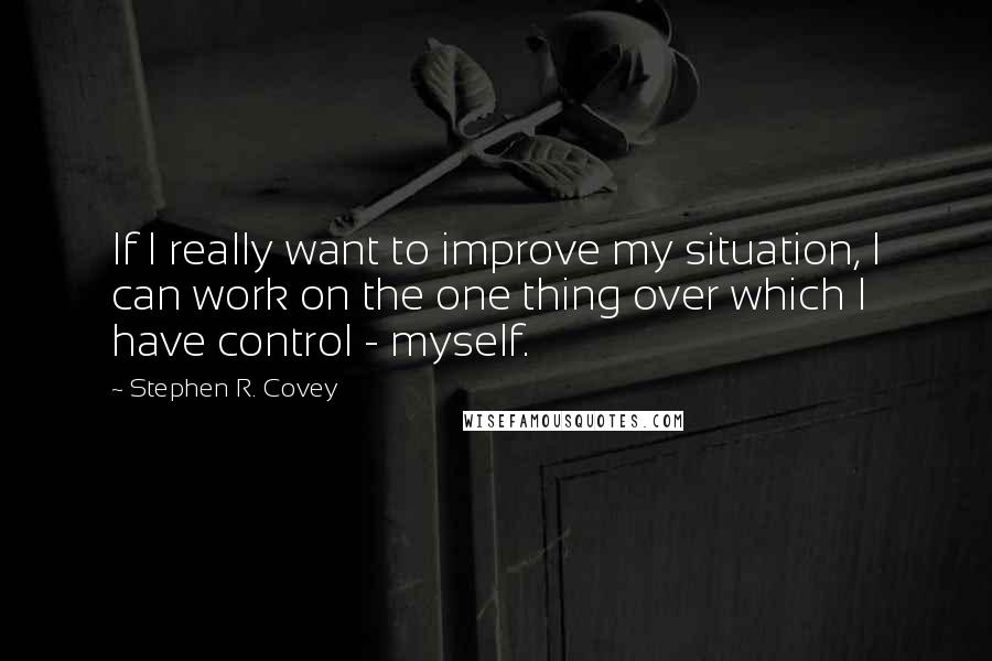 Stephen R. Covey Quotes: If I really want to improve my situation, I can work on the one thing over which I have control - myself.