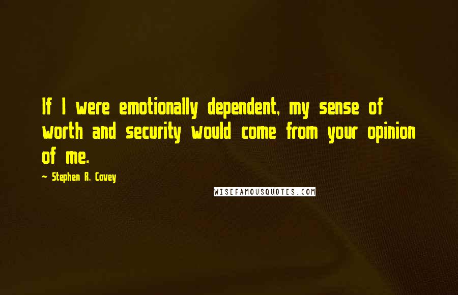 Stephen R. Covey Quotes: If I were emotionally dependent, my sense of worth and security would come from your opinion of me.