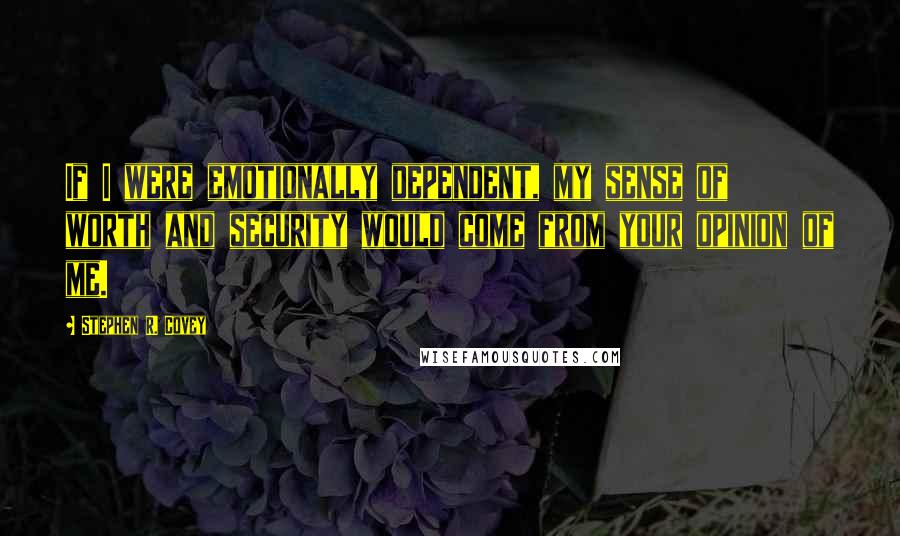 Stephen R. Covey Quotes: If I were emotionally dependent, my sense of worth and security would come from your opinion of me.