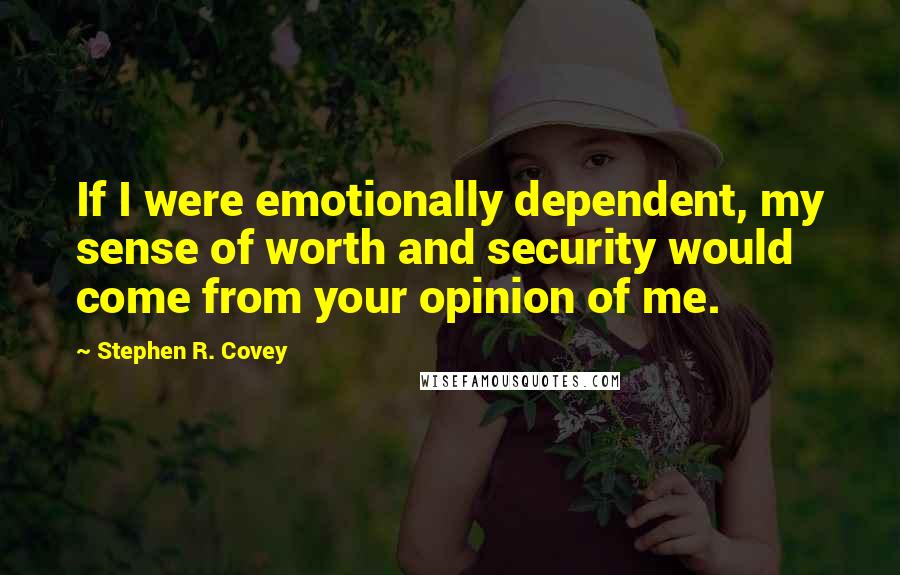 Stephen R. Covey Quotes: If I were emotionally dependent, my sense of worth and security would come from your opinion of me.