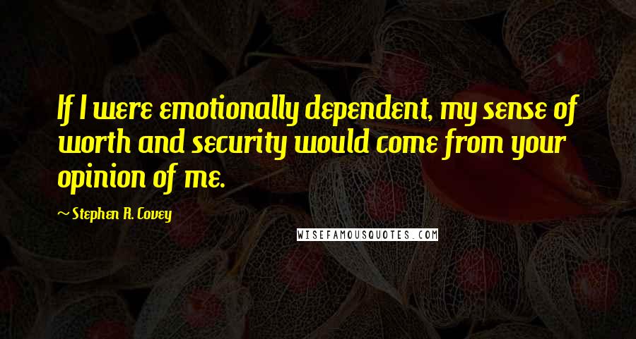 Stephen R. Covey Quotes: If I were emotionally dependent, my sense of worth and security would come from your opinion of me.