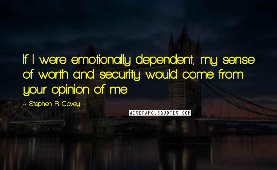 Stephen R. Covey Quotes: If I were emotionally dependent, my sense of worth and security would come from your opinion of me.