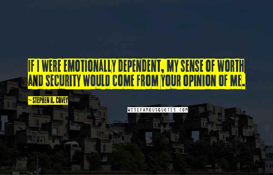 Stephen R. Covey Quotes: If I were emotionally dependent, my sense of worth and security would come from your opinion of me.