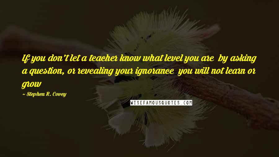 Stephen R. Covey Quotes: If you don't let a teacher know what level you are by asking a question, or revealing your ignorance you will not learn or grow