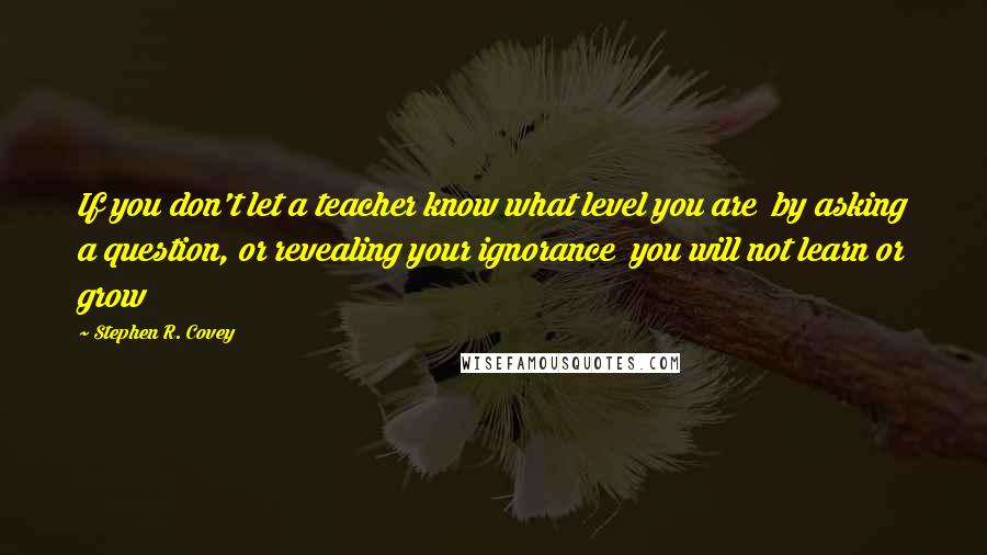 Stephen R. Covey Quotes: If you don't let a teacher know what level you are  by asking a question, or revealing your ignorance  you will not learn or grow