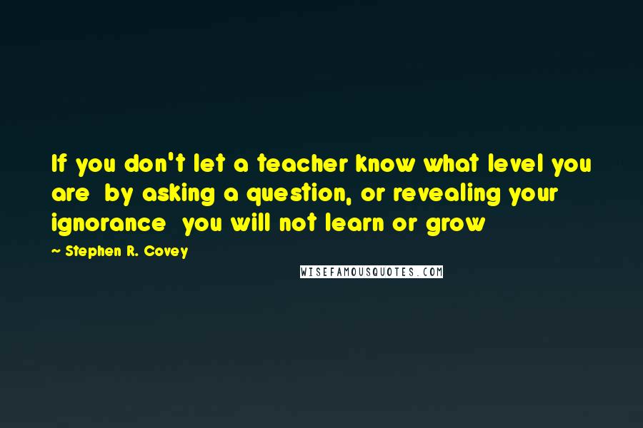 Stephen R. Covey Quotes: If you don't let a teacher know what level you are  by asking a question, or revealing your ignorance  you will not learn or grow