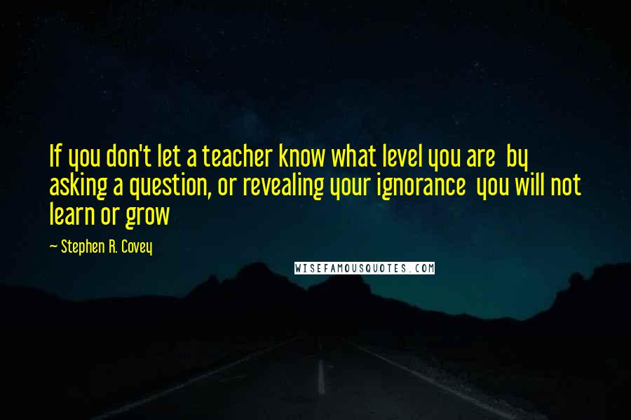 Stephen R. Covey Quotes: If you don't let a teacher know what level you are  by asking a question, or revealing your ignorance  you will not learn or grow