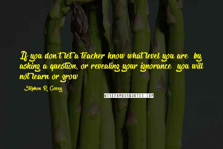 Stephen R. Covey Quotes: If you don't let a teacher know what level you are  by asking a question, or revealing your ignorance  you will not learn or grow