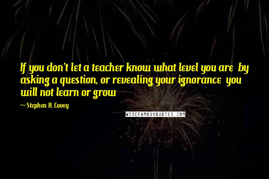 Stephen R. Covey Quotes: If you don't let a teacher know what level you are  by asking a question, or revealing your ignorance  you will not learn or grow