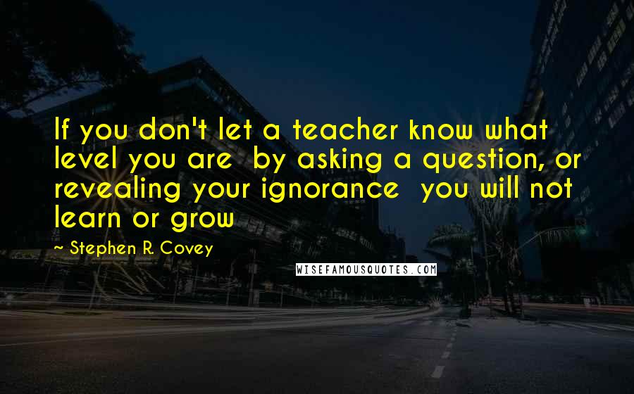 Stephen R. Covey Quotes: If you don't let a teacher know what level you are  by asking a question, or revealing your ignorance  you will not learn or grow