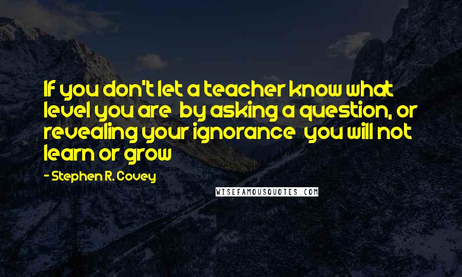 Stephen R. Covey Quotes: If you don't let a teacher know what level you are  by asking a question, or revealing your ignorance  you will not learn or grow