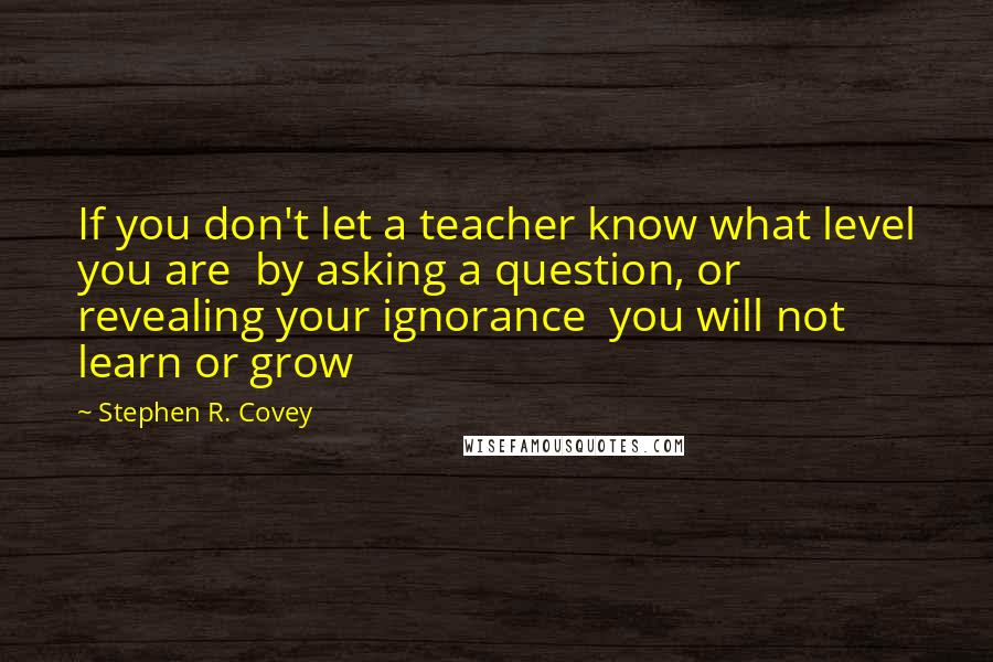 Stephen R. Covey Quotes: If you don't let a teacher know what level you are  by asking a question, or revealing your ignorance  you will not learn or grow