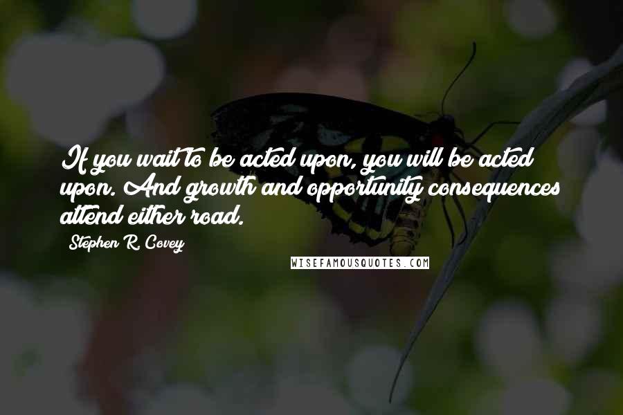 Stephen R. Covey Quotes: If you wait to be acted upon, you will be acted upon. And growth and opportunity consequences attend either road.